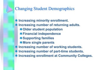 Changing Student Demographics

 Increasing minority enrollment.
 Increasing number of returning adults.
    Older student population
    Financial independence
    Supporting families
    More single parents
 Increasing number of working students.
 Increasing number of part-time students.
 Increasing enrollment at Community Colleges.
 