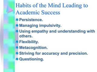 Habits of the Mind Leading to
Academic Success
 Persistence.
 Managing impulsivity.
 Using empathy and understanding with
 others.
 Flexibility.
 Metacognition.
 Striving for accuracy and precision.
 Questioning.
 