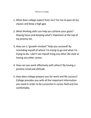 Welcome To College




1. What does college expect from me? For me to pass all my
   classes and keep a high gpa.

2. What thinking skills can help you achieve your goals?
   Staying focus and keeping what’s important at the top of
   my priority list.

3. How can a “growth mindset” help you succeed? By
   reminding myself of where I’m trying to go and what i’m
   trying to do. I don’t see myself living any other life style or
   having any other career.

4. How can you work effectively with others? By having a
   positive mind and attitude.

5. How does college prepare you for work and life success?
   College provides you with all the important information
   you need in order to be successful in career field and live
   comfortably.
 