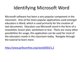 Identifying Microsoft Word
Microsoft software has been a very popular component in the
classroom. One of the more popular applications used amongst
educators is Word, which is used primarily for the creation of
text documents. Educators use Microsoft word in the form of a
newsletter, lesson plan, worksheet or test. There are many other
possibilities for usage, this application can be used for most of
the educators needs in the classroom today. Navigate through
the tutorial to learn more.
http://www.gcflearnfree.org/word2003/1.2

 