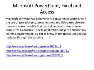 Microsoft PowerPoint, Excel and
Access
Microsoft software has become very popular in education, with
the use of spreadsheets, presentations and database software
there are many benefits that can help educators become as
productive as possible. These applications help to enhance any
learning environment. So get to know these applications as you
navigate through the tutorials.
http://www.gcflearnfree.org/excel2003/1.2
http://www.gcflearnfree.org/powerpoint2003/1.2
http://www.gcflearnfree.org/access2003/2.2

 