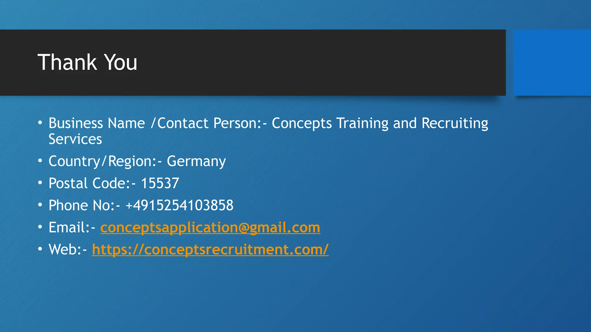 Thank You
• Business Name /Contact Person:- Concepts Training and Recruiting
Services
• Country/Region:- Germany
• Postal Code:- 15537
• Phone No:- +4915254103858
• Email:- conceptsapplication@gmail.com
• Web:- https://conceptsrecruitment.com/
 