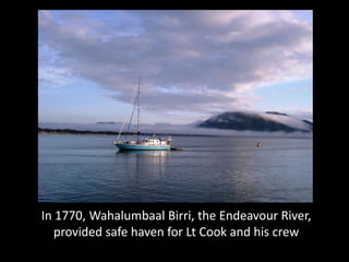 In 1770, Wahalumbaal Birri, the Endeavour River,
   provided safe haven for Lt Cook and his crew
 