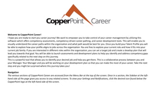 Welcome to CopperPoint Career!
I hope you are ready to start you career journey! We want to empower you to take control of your career management by utilizing this
software which offers competency assessments, competency-driven career pathing, and career development tools. This will enable you to
visually understand the career paths within the organization and what path would be best for you. Once you build your Talent Profile you will
be able to explore how your profile aligns to jobs across the organization. You are free to explore your current role and how it fits into your
current job family. If you are interested in different roles within the organization, you can set a target job and create a develop plan that will
lead you towards that goal. You will be able to launch assessments and development plans to help you identify and address competency gaps
specifically related to the next step on this journey.
This is a powerful tool that allows you to identify your desired job and help you get there. This is a collaborative process between you and
your Manager. Your Manager and you will be working on your development plan so that you can make the most of your career. Take the next
step and you might be surprised where this journey takes you!
Navigation
The various sections of CopperPoint Career are accessed from the Menu Bar at the top of the screen. Once in a section, the Sidebar at the left-
hand side of the page gives you access to any related screens. To view your Settings and Notifications, click the desired icon found below the
CopperPoint logo at the left-hand side of the screen.
 