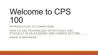 Welcome to CPS
100
INTRODUCTION TO COMPUTERS:
HOW TO USE TECHNOLOGY EFFECTIVELY AND
ETHICALLY IN AN ACADEMIC AND CAREER SETTING.
ANNIE ALMEKINDER

 