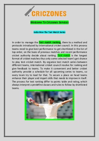 Welcome To Criczones Services
India Won The Test Match Series
In order to manage the Test match ranking, there is a method and
protocols introduced by international cricket council. In this process
teams need to give best performance to get shortlisted in the list of
top order, on the basis of previous matches and recent performance
cricket authority decide about ranking. Test match is the longest
format of cricket matches thus only some selected team’s get chance
to play test cricket match. By organize test match series between
different teams, international cricket council resolve for ranking and
give feedback to teams. To make it convenient and better cricket
authority provide a schedule for all upcoming series to teams, so
every team try to lead for that. To secure a place on head teams
enhance their player and impart skills that needs to improve in itself.
The process for test ranking differ to points table and rating, which
always interpret a predefine classes and rules to follow by shortlisted
teams.
 