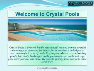 Welcome to Crystal Pools
Crystal Pools is Sydney’s highly experienced, reputed & most awarded
swimming pool company. Its known for its excellence in design and
construction of all types of pools, like in-ground concrete swimming
pools, Lap pools, landscaped pools, glass blade, spa pools, wet edge
pool water features and more. We provide quality, great service & value
for money.
www.crystalpools.com.au
 