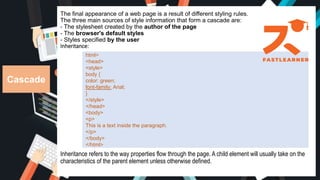 The final appearance of a web page is a result of different styling rules.
The three main sources of style information that form a cascade are:
- The stylesheet created by the author of the page
- The browser's default styles
- Styles specified by the user
Inheritance:
Inheritance refers to the way properties flow through the page. A child element will usually take on the
characteristics of the parent element unless otherwise defined.
Cascade
html>
<head>
<style>
body {
color: green;
font-family: Arial;
}
</style>
</head>
<body>
<p>
This is a text inside the paragraph.
</p>
</body>
</html>
 