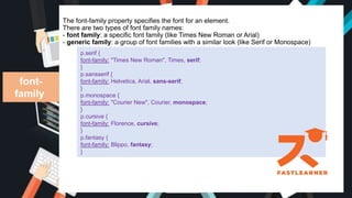 The font-family property specifies the font for an element.
There are two types of font family names:
- font family: a specific font family (like Times New Roman or Arial)
- generic family: a group of font families with a similar look (like Serif or Monospace)
font-
family
p.serif {
font-family: "Times New Roman", Times, serif;
}
p.sansserif {
font-family: Helvetica, Arial, sans-serif;
}
p.monospace {
font-family: "Courier New", Courier, monospace;
}
p.cursive {
font-family: Florence, cursive;
}
p.fantasy {
font-family: Blippo, fantasy;
}
 