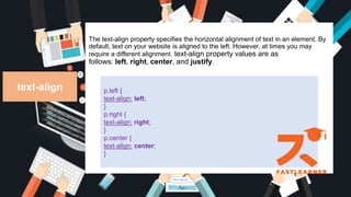 The text-align property specifies the horizontal alignment of text in an element. By
default, text on your website is aligned to the left. However, at times you may
require a different alignment. text-align property values are as
follows: left, right, center, and justify.
text-align p.left {
text-align: left;
}
p.right {
text-align: right;
}
p.center {
text-align: center;
}
 