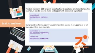 The text-transform CSS property specifies how to capitalize an element's text. For
example, it can be used to make text appear with each word capitalized.
Using text-transform property you can make text appear in all-uppercase or all-
lowercase. Here is an example:
text.-transform
p.capitalize {
text-transform: capitalize;
}
p.uppercase {
text-transform: uppercase;
}
p.lowercase {
text-transform: lowercase;
}
 