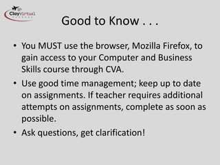 Good to Know . . .
• You MUST use the browser, Mozilla Firefox, to
  gain access to your Computer and Business
  Skills course through CVA.
• Use good time management; keep up to date
  on assignments. If teacher requires additional
  attempts on assignments, complete as soon as
  possible.
• Ask questions, get clarification!
 