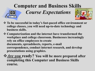 Computer and Business Skills
          Course Expectations
 To be successful in today’s fast-paced office environment or
  college classes, you will need up-to-date technology and
  business skills.
 Computerization and the internet have transformed the
  workplace and college classroom. Businesses increasingly
  rely on office employees to create
  documents, spreadsheets, reports, e-mail
  correspondence, conduct internet research, and develop
  presentations using graphics.
Are you ready? You will be more prepared after
  completing this Computer and Business Skills
  course.
 