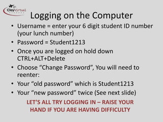 Logging on the Computer
• Username = enter your 6 digit student ID number
  (your lunch number)
• Password = Student1213
• Once you are logged on hold down
  CTRL+ALT+Delete
• Choose “Change Password”, You will need to
  reenter:
• Your “old password” which is Student1213
• Your “new password” twice (See next slide)
     LET’S ALL TRY LOGGING IN – RAISE YOUR
      HAND IF YOU ARE HAVING DIFFICULTY
 
