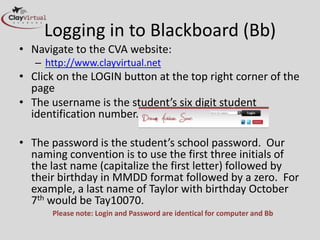 Logging in to Blackboard (Bb)
• Navigate to the CVA website:
   – http://www.clayvirtual.net
• Click on the LOGIN button at the top right corner of the
  page
• The username is the student’s six digit student
  identification number.

• The password is the student’s school password. Our
  naming convention is to use the first three initials of
  the last name (capitalize the first letter) followed by
  their birthday in MMDD format followed by a zero. For
  example, a last name of Taylor with birthday October
  7th would be Tay10070.
      Please note: Login and Password are identical for computer and Bb
 