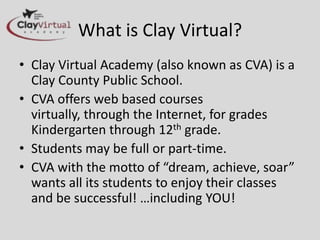 What is Clay Virtual?
• Clay Virtual Academy (also known as CVA) is a
  Clay County Public School.
• CVA offers web based courses
  virtually, through the Internet, for grades
  Kindergarten through 12th grade.
• Students may be full or part-time.
• CVA with the motto of “dream, achieve, soar”
  wants all its students to enjoy their classes
  and be successful! …including YOU!
 