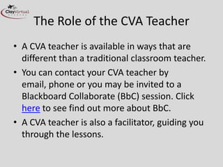 The Role of the CVA Teacher
• A CVA teacher is available in ways that are
  different than a traditional classroom teacher.
• You can contact your CVA teacher by
  email, phone or you may be invited to a
  Blackboard Collaborate (BbC) session. Click
  here to see find out more about BbC.
• A CVA teacher is also a facilitator, guiding you
  through the lessons.
 