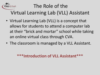 The Role of the
  Virtual Learning Lab (VLL) Assistant
• Virtual Learning Lab (VLL) is a concept that
  allows for students to attend a computer lab
  at their “brick and mortar” school while taking
  an online virtual class through CVA.
• The classroom is managed by a VLL Assistant.

      ***Introduction of VLL Assistant***
 