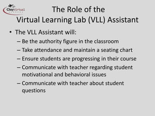 The Role of the
  Virtual Learning Lab (VLL) Assistant
• The VLL Assistant will:
  – Be the authority figure in the classroom
  – Take attendance and maintain a seating chart
  – Ensure students are progressing in their course
  – Communicate with teacher regarding student
    motivational and behavioral issues
  – Communicate with teacher about student
    questions
 