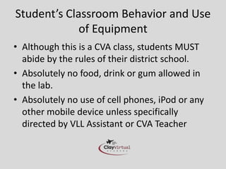 Student’s Classroom Behavior and Use
             of Equipment
• Although this is a CVA class, students MUST
  abide by the rules of their district school.
• Absolutely no food, drink or gum allowed in
  the lab.
• Absolutely no use of cell phones, iPod or any
  other mobile device unless specifically
  directed by VLL Assistant or CVA Teacher
 
