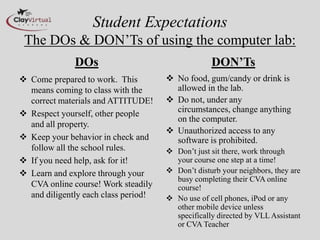 Student Expectations
 The DOs & DON’Ts of using the computer lab:
              DOs                                  DON’Ts
 Come prepared to work. This          No food, gum/candy or drink is
  means coming to class with the        allowed in the lab.
  correct materials and ATTITUDE!      Do not, under any
 Respect yourself, other people        circumstances, change anything
                                        on the computer.
  and all property.
                                       Unauthorized access to any
 Keep your behavior in check and       software is prohibited.
  follow all the school rules.         Don’t just sit there, work through
 If you need help, ask for it!         your course one step at a time!
 Learn and explore through your       Don’t disturb your neighbors, they are
                                        busy completing their CVA online
  CVA online course! Work steadily      course!
  and diligently each class period!    No use of cell phones, iPod or any
                                        other mobile device unless
                                        specifically directed by VLL Assistant
                                        or CVA Teacher
 