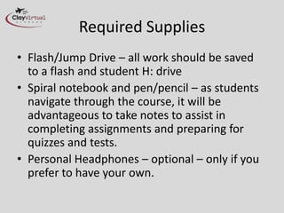 Required Supplies
• Flash/Jump Drive – all work should be saved
  to a flash and student H: drive
• Spiral notebook and pen/pencil – as students
  navigate through the course, it will be
  advantageous to take notes to assist in
  completing assignments and preparing for
  quizzes and tests.
• Personal Headphones – optional – only if you
  prefer to have your own.
 