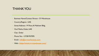 THANKYOU
• Business Name/Contact Person:- CV Warehouse
• Country/Region:- UAE
• Street Address:- M Floor,Al Makhawi Bldg,
• Oud Metha, Dubai, UAE
• City:- Dubai
• Phone No:- +37281957095
• Email:- info@cv-warheouse.com
• Web:- https://www.cv-warehouse.com/
 