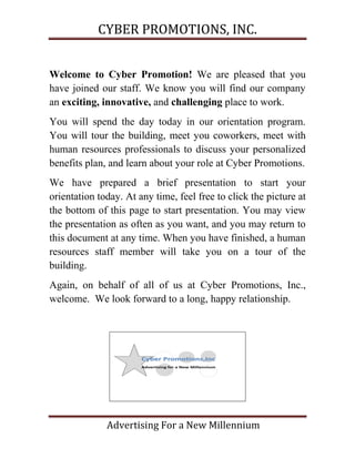 CYBER PROMOTIONS, INC.


Welcome to Cyber Promotion! We are pleased that you
have joined our staff. We know you will find our company
an exciting, innovative, and challenging place to work.
You will spend the day today in our orientation program.
You will tour the building, meet you coworkers, meet with
human resources professionals to discuss your personalized
benefits plan, and learn about your role at Cyber Promotions.
We have prepared a brief presentation to start your
orientation today. At any time, feel free to click the picture at
the bottom of this page to start presentation. You may view
the presentation as often as you want, and you may return to
this document at any time. When you have finished, a human
resources staff member will take you on a tour of the
building.
Again, on behalf of all of us at Cyber Promotions, Inc.,
welcome. We look forward to a long, happy relationship.




              Advertising For a New Millennium
 