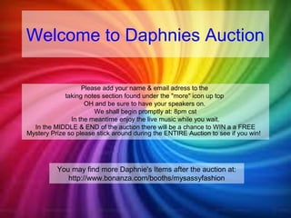 Welcome to Daphnies Auction 
Please add your name & email adress to the 
taking notes section found under the "more" icon up top 
OH and be sure to have your speakers on. 
We shall begin promptly at: 8pm cst 
In the meantime enjoy the live music while you wait. 
In the MIDDLE & END of the auction there will be a chance to WIN a a FREE 
Mystery Prize so please stick around during the ENTIRE Auction to see if you win! 
You may find more Daphnie's Items after the auction at: 
http://www.bonanza.com/booths/mysassyfashion 
 