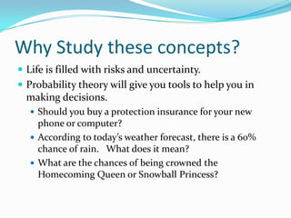 Why Study these concepts?Life is filled with risks and uncertainty.Probability theory will give you tools to help you in making decisions.Should you buy a protection insurance for your new phone or computer?According to today’s weather forecast, there is a 60% chance of rain.   What does it mean?What are the chances of being crowned the Homecoming Queen or Snowball Princess?