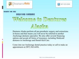 Dentures Alaska perform all pre-prosthetic surgery and extractions
in-house and that means you will never be referred to another
Anchorage dentures specialist. We also offer several financing
options and accept all forms of insurance, including Medicaid
dentures in Anchorage and Denali Kid Care.

Come into our Anchorage dental practice today or call to make an
appointment at (907) 562-6456.



                               http://www.denturesalaska.com/
 