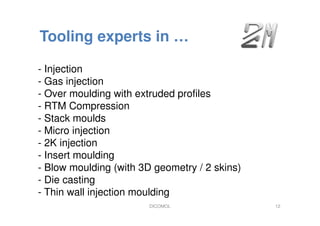 Tooling experts in …
- Injection
- Gas injection
- Over moulding with extruded profiles
- RTM Compression
- Stack moulds
- Micro injection
- 2K injection
- Insert moulding
- Blow moulding (with 3D geometry / 2 skins)
- Die casting
- Thin wall injection moulding
DICOMOL 12
 