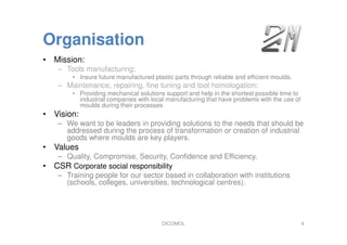 Organisation
DICOMOL 4
• Mission:
– Tools manufacturing:
• Insure future manufactured plastic parts through reliable and efficient moulds.
– Maintenance, repairing, fine tuning and tool homologation:
• Providing mechanical solutions support and help in the shortest possible time to
industrial companies with local manufacturing that have problems with the use of
moulds during their processes
• Vision:
– We want to be leaders in providing solutions to the needs that should be
addressed during the process of transformation or creation of industrial
goods where moulds are key players.
• Values
– Quality, Compromise, Security, Confidence and Efficiency.
• CSR Corporate social responsibility
– Training people for our sector based in collaboration with institutions
(schools, colleges, universities, technological centres).
 