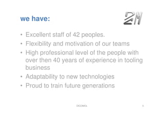 we have:
• Excellent staff of 42 peoples.
• Flexibility and motivation of our teams
• High professional level of the people with
over then 40 years of experience in tooling
business
• Adaptability to new technologies
• Proud to train future generations
DICOMOL 5
 