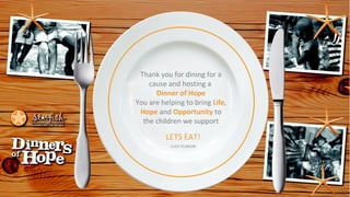 Thank you for dining for a
cause and hosting a
Dinner of Hope
You are helping to bring Life,
Hope and Opportunity to
the children we support

LETS EAT!
CLICK TO BEGIN

 