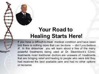 Your Road to
          Healing Starts Here!
If you have a difficult-to-treat medical condition and have been
told there is nothing more that can be done – don’t you believe
it! In this slideshow you will learn about a few of the many
powerful treatments being used at Dr. Steenblock’s Clinic;
treatments most traditional doctors are unaware of; treatments
that are bringing relief and healing to people who were told they
had received the best available care and had no other options
or recourse.
 