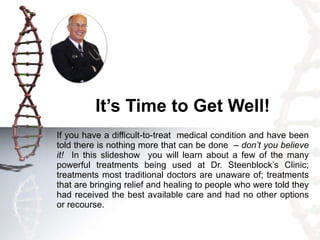 It’s Time to Get Well! If you have a difficult-to-treat  medical condition and have been told there is nothing more that can be done  –  don’t you believe it!   In this slideshow  you will learn about a few of the many powerful treatments being used at Dr. Steenblock’s Clinic; treatments most traditional doctors are unaware of; treatments that are bringing relief and healing to people who were told they had received the best available care and had no other options or recourse.  