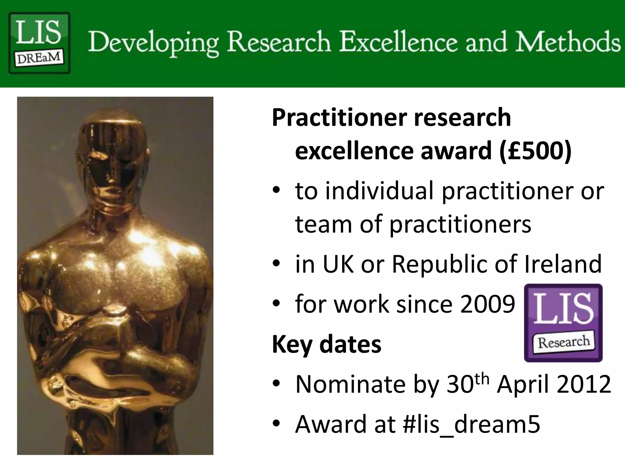 Practitioner research
excellence award (£500)
• to individual practitioner or
team of practitioners
• in UK or Republic of Ireland
• for work since 2009
Key dates
• Nominate by 30th April 2012
• Award at #lis_dream5