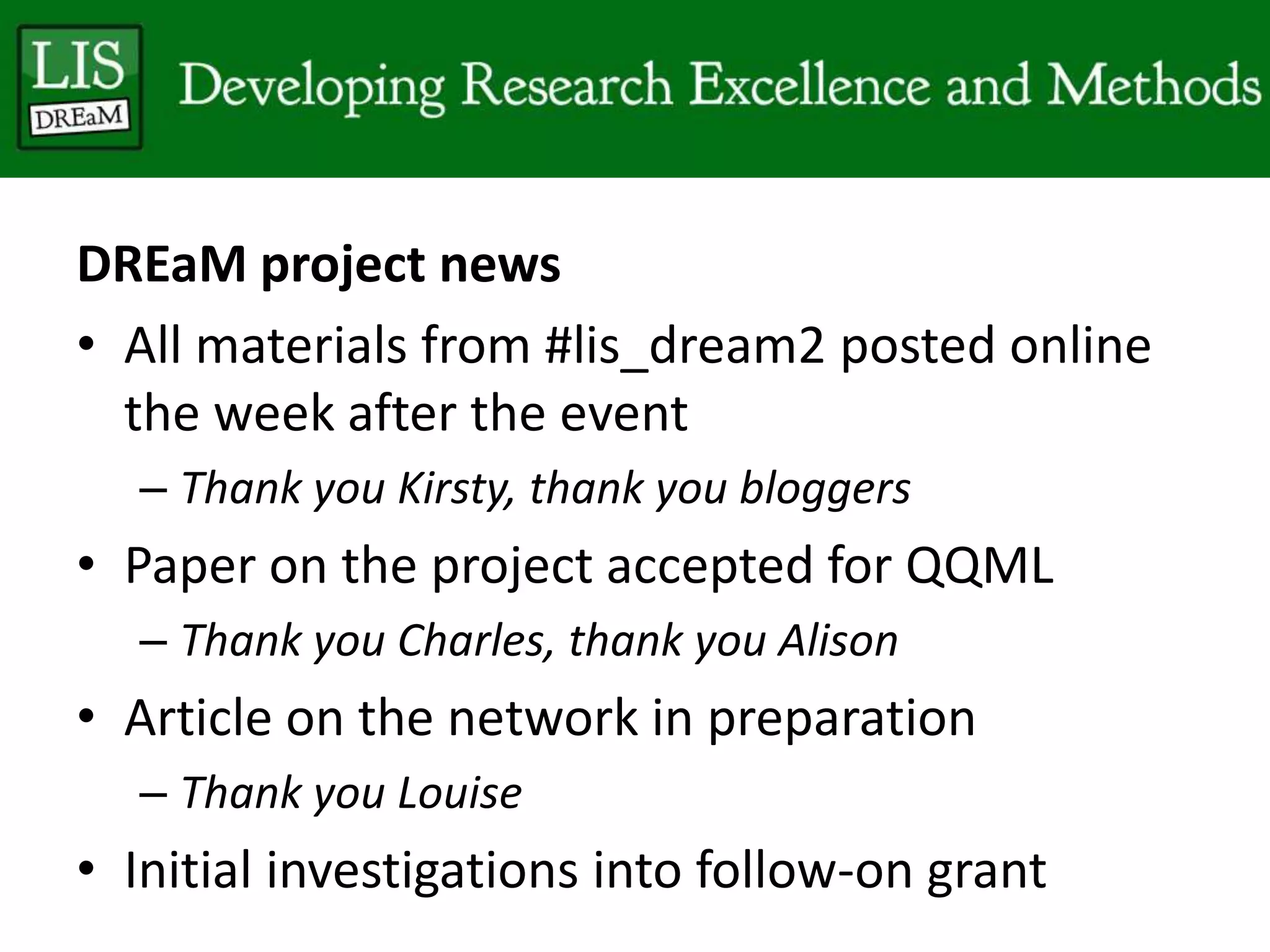 DREaM project news
• All materials from #lis_dream2 posted online
the week after the event
– Thank you Kirsty, thank you bloggers
• Paper on the project accepted for QQML
– Thank you Charles, thank you Alison
• Article on the network in preparation
– Thank you Louise
• Initial investigations into follow-on grant