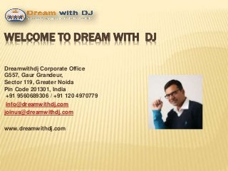 WELCOME TO DREAM WITH DJ
Dreamwithdj Corporate Office
G557, Gaur Grandeur,
Sector 119, Greater Noida
Pin Code 201301, India
+91 9560689306 / +91 120 4970779
info@dreamwithdj.com
joinus@dreamwithdj.com
www.dreamwithdj.com
 