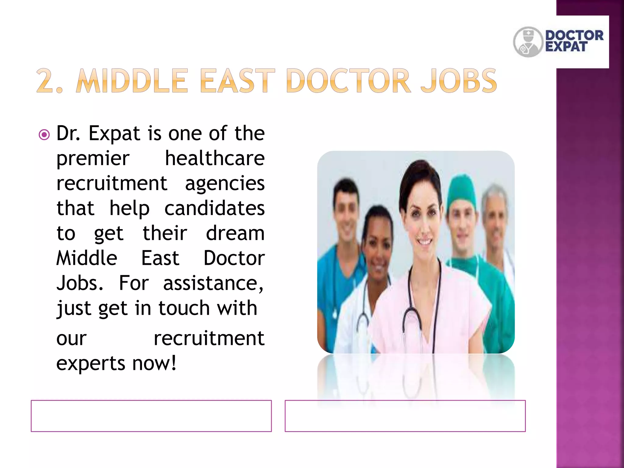  Dr. Expat is one of the
premier healthcare
recruitment agencies
that help candidates
to get their dream
Middle East Doctor
Jobs. For assistance,
just get in touch with
our recruitment
experts now!
 