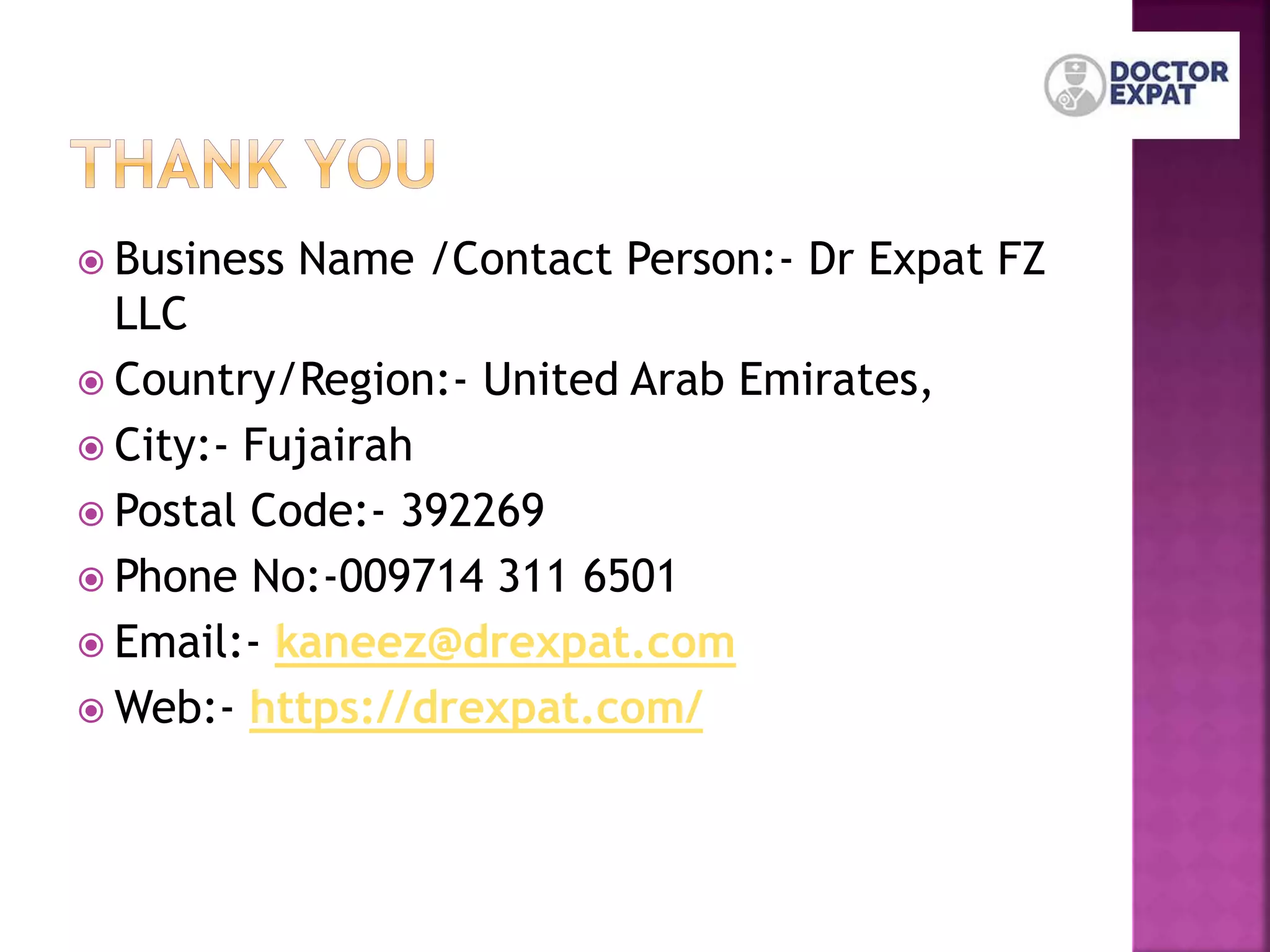  Business Name /Contact Person:- Dr Expat FZ
LLC
 Country/Region:- United Arab Emirates,
 City:- Fujairah
 Postal Code:- 392269
 Phone No:-009714 311 6501
 Email:- kaneez@drexpat.com
 Web:- https://drexpat.com/
 