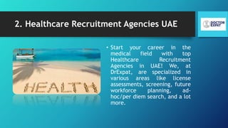 2. Healthcare Recruitment Agencies UAE
• Start your career in the
medical field with top
Healthcare Recruitment
Agencies in UAE! We, at
DrExpat, are specialized in
various areas like license
assessments, screening, future
workforce planning, ad-
hoc/per diem search, and a lot
more.
 