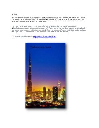 By Sea
The UAE has made major investments in its ports, and boasts major ports in Dubai, Abu Dhabi and Sharjah
that connect with the rest of the region. The state-of-the-art Dubai Cruise Terminal at Port Rashid has been
visited by cruise ships as large as the Queen Mary 2.
If you are unsure about anything, you may contact us by phone on 020 7118 4999 on via email
at info@dubaivisas.co.uk. You can also request the VIP service whereby one of our representatives will call
you back at a convenient time to guide you through the entire process. (Please note that an additional charge
of £10 per person up to a maximum charge of £30.00 will apply for the VIP Service).
For more information visit here: https://www.dubaivisas.co.uk/
 