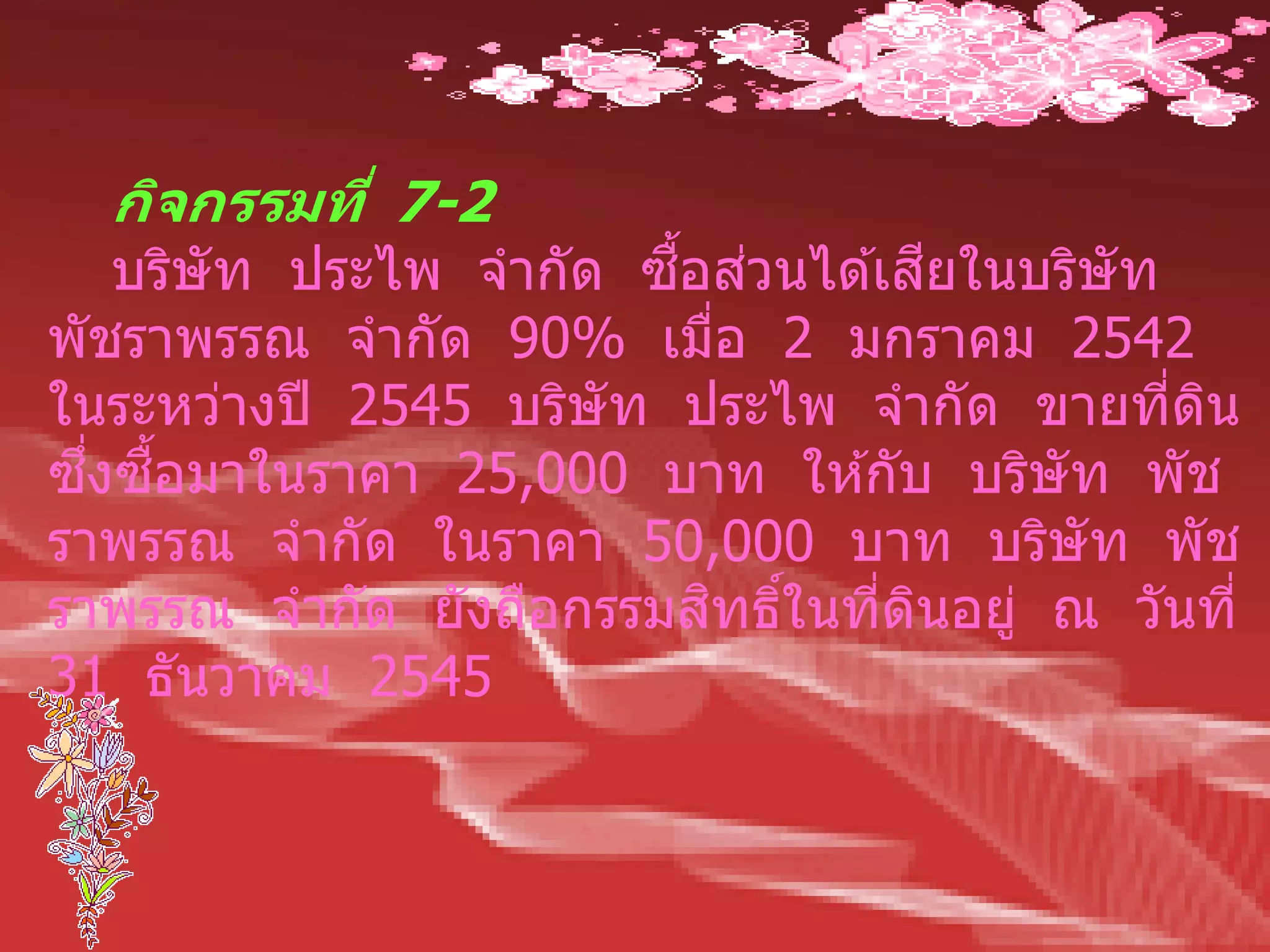 กิจกรรมที่ 7-2
                        ื้ ่         ี
    บริษัท ประไพ จากัด ซอสวนได ้เสยในบริษัท
พัชราพรรณ จากัด 90% เมือ 2 มกราคม 2542
                           ่
ในระหว่างปี 2545 บริษัท ประไพ จากัด ขายทีดน ่ ิ
  ึ่ ื้
ซงซอมาในราคา 25,000 บาท ให ้กับ บริษัท พัช
ราพรรณ จากัด ในราคา 50,000 บาท บริษัท พัช
                          ิ ์
ราพรรณ จากัด ยังถือกรรมสทธิในทีดนอยู่ ณ วันที่
                                 ่ ิ
31 ธันวาคม 2545
 