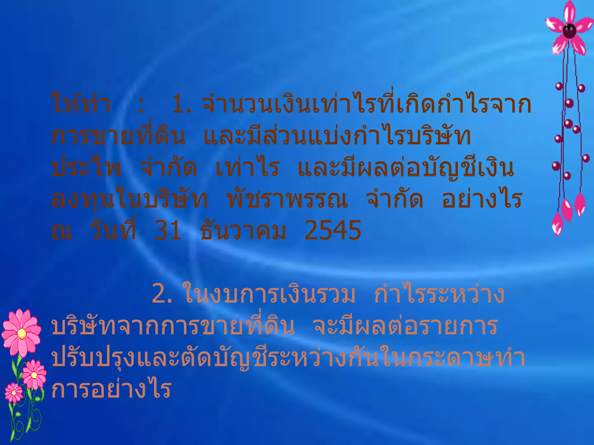 ให ้ทา : 1. จานวนเงินเท่าไรทีเกิดกาไรจาก
                             ่
                   ่
การขายทีดน และมีสวนแบ่งกาไรบริษัท
         ่ ิ
                                    ี
ประไพ จากัด เท่าไร และมีผลต่อบัญชเงิน
ลงทุนในบริษัท พัชราพรรณ จากัด อย่างไร
ณ วันที่ 31 ธันวาคม 2545

         2. ในงบการเงินรวม กาไรระหว่าง
บริษัทจากการขายทีดน จะมีผลต่อรายการ
                  ่ ิ
                   ี
ปรับปรุงและตัดบัญชระหว่างกันในกระดาษทา
การอย่างไร
 