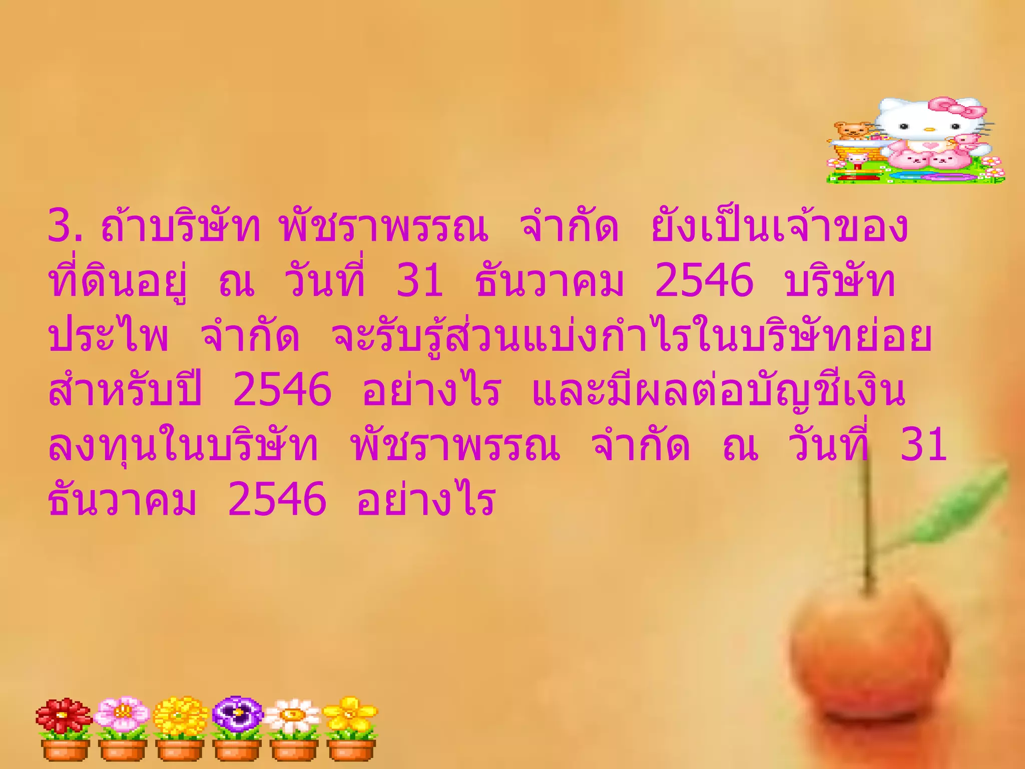 3. ถ ้าบริษัท พัชราพรรณ จากัด ยังเป็ นเจ ้าของ
ทีดนอยู่ ณ วันที่ 31 ธันวาคม 2546 บริษัท
  ่ ิ
                       ่
ประไพ จากัด จะรับรู ้สวนแบ่งกาไรในบริษัทย่อย
สาหรับปี 2546 อย่างไร และมีผลต่อบัญชเงิน   ี
ลงทุนในบริษัท พัชราพรรณ จากัด ณ วันที่ 31
ธันวาคม 2546 อย่างไร
 
