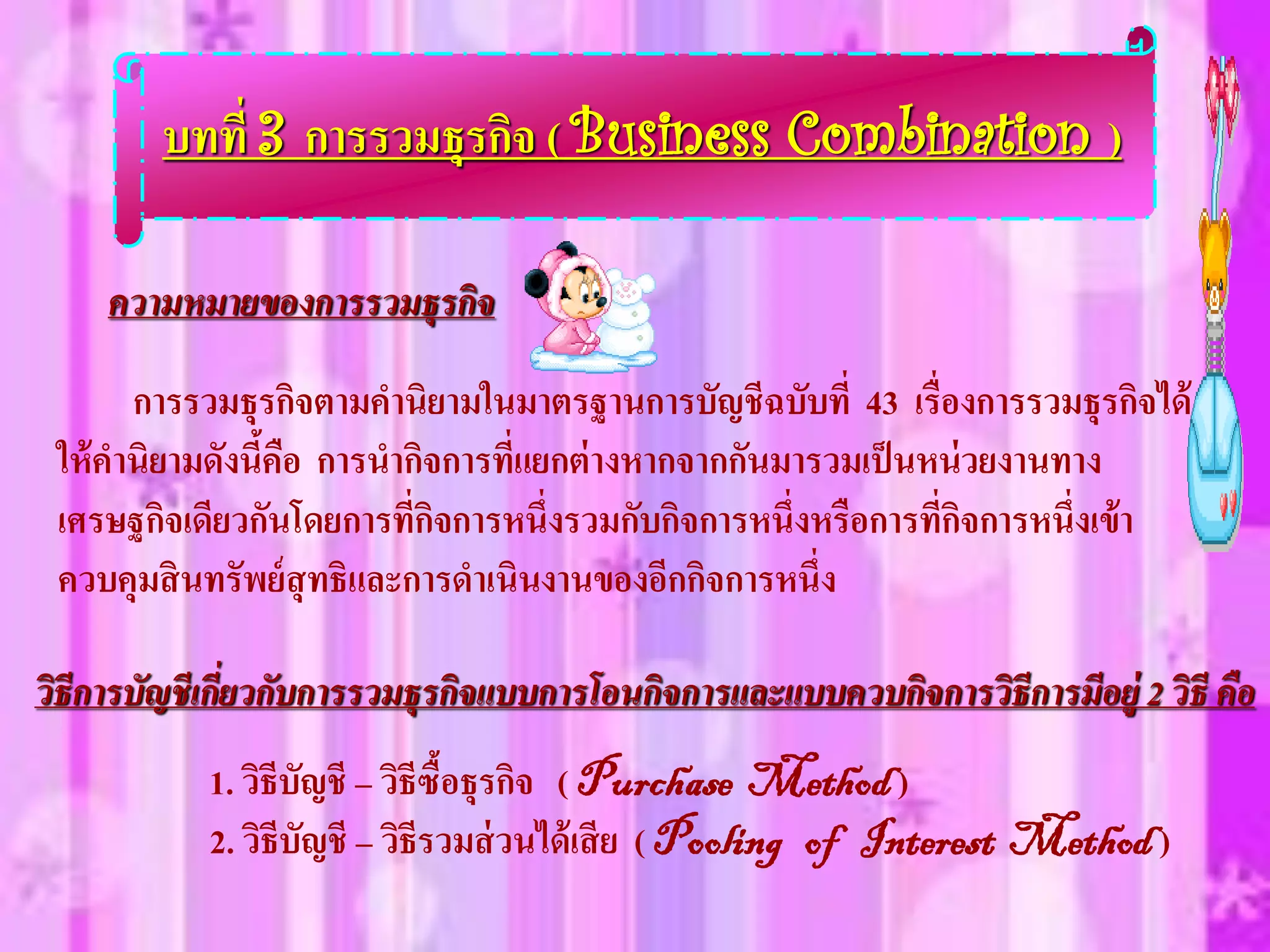 บทที่ 3 การรวมธุรกิจ ( Business Combination )

     ความหมายของการรวมธุรกิจ

       การรวมธุรกิจตามคานิยามในมาตรฐานการบัญชีฉบับที่ 43 เรื่องการรวมธุรกิจได้
 ให้ คานิยามดังนีคือ การนากิจการที่แยกต่ างหากจากกันมารวมเป็ นหน่ วยงานทาง
                 ้
 เศรษฐกิจเดียวกันโดยการที่กิจการหนึ่งรวมกับกิจการหนึ่งหรือการที่กิจการหนึ่งเข้า
 ควบคุมสิ นทรัพย์ สุทธิและการดาเนินงานของอีกกิจการหนึ่ง

วิธีการบัญชีเกี่ยวกับการรวมธุรกิจแบบการโอนกิจการและแบบควบกิจการวิธีการมีอย่ ู 2 วิธี คือ
            1. วิธีบัญชี – วิธีซื้อธุรกิจ ( Purchase Method )
            2. วิธีบัญชี – วิธีรวมส่ วนได้ เสี ย ( Pooling of Interest Method )
 