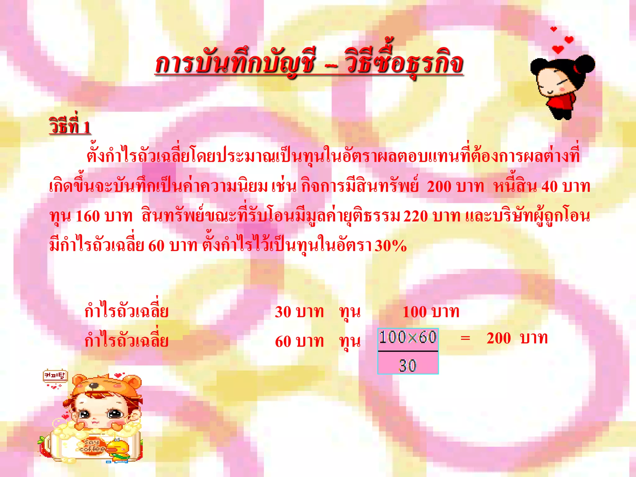 การบันทึกบัญชี – วิธีซื้อธุรกิจ
วิธีที่ 1
          ตั้งกาไรถัวเฉลี่ยโดยประมาณเป็ นทุนในอัตราผลตอบแทนที่ต้องการผลต่ างที่
เกิดขึนจะบันทึกเป็ นค่ าความนิยม เช่ น กิจการมีสินทรัพย์ 200 บาท หนีสิน 40 บาท
        ้                                                           ้
ทุน 160 บาท สิ นทรัพย์ ขณะที่รับโอนมีมูลค่ ายุติธรรม 220 บาท และบริษทผู้ถูกโอน
                                                                      ั
มีกาไรถัวเฉลี่ย 60 บาท ตั้งกาไรไว้เป็ นทุนในอัตรา 30%

     กาไรถัวเฉลี่ย              30 บาท ทุน         100 บาท
     กาไรถัวเฉลี่ย              60 บาท ทุน                   = 200 บาท
 