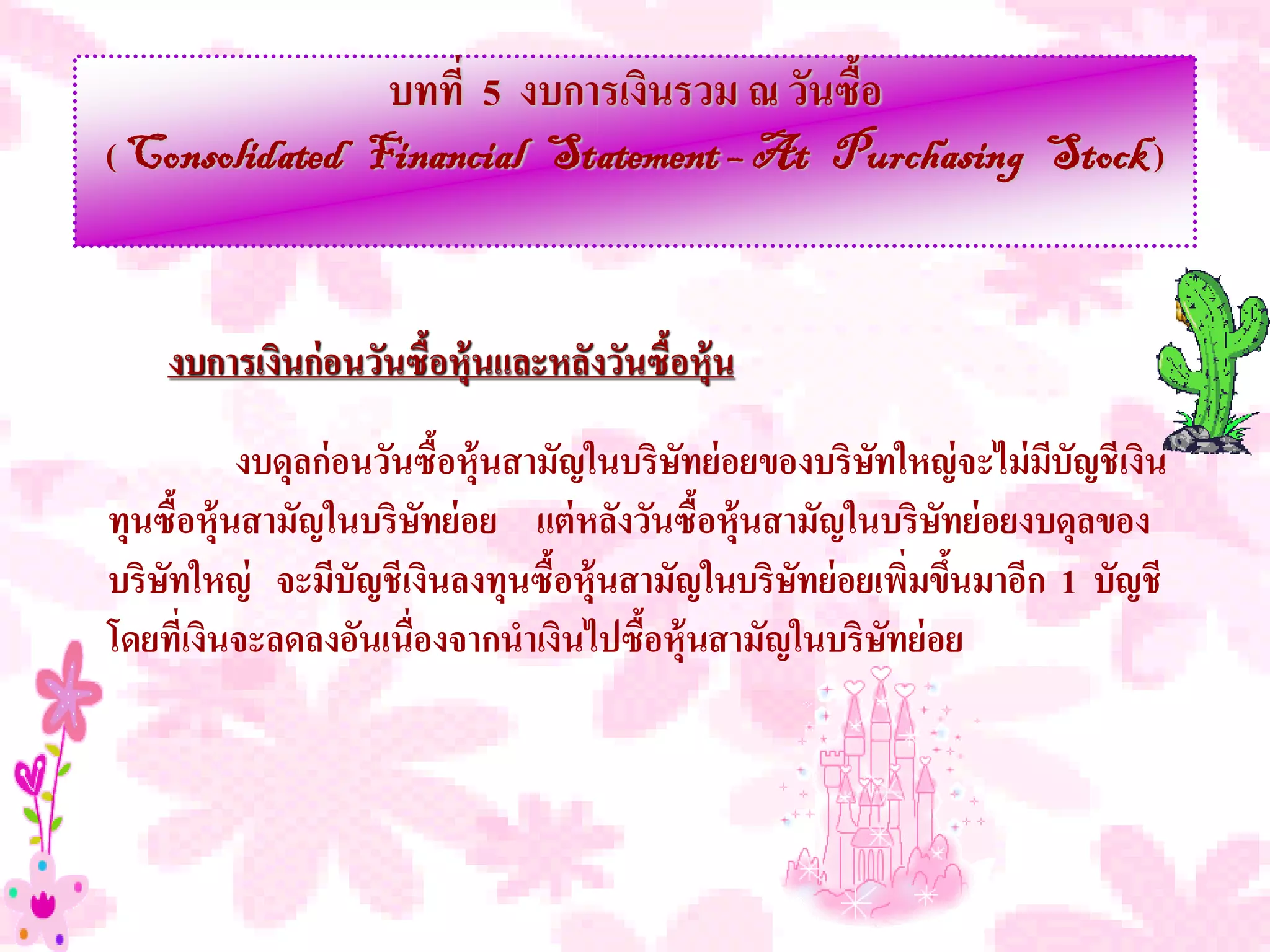 บทที่ 5 งบการเงินรวม ณ วันซื้อ
( Consolidated Financial Statement – At Purchasing Stock )



    งบการเงินก่ อนวันซื้อหุ้นและหลังวันซื้อหุ้น

           งบดุลก่ อนวันซื้อหุ้นสามัญในบริษทย่ อยของบริษทใหญ่ จะไม่ มบัญชีเงิน
                                           ั            ั            ี
ทุนซื้อหุ้นสามัญในบริษทย่ อย แต่ หลังวันซื้อหุ้นสามัญในบริษทย่ อยงบดุลของ
                        ั                                   ั
บริษทใหญ่ จะมีบัญชีเงินลงทุนซื้อหุ้นสามัญในบริษทย่ อยเพิ่มขึนมาอีก 1 บัญชี
    ั                                              ั          ้
โดยที่เงินจะลดลงอันเนื่องจากนาเงินไปซือหุ้นสามัญในบริษทย่ อย
                                        ้                 ั
 